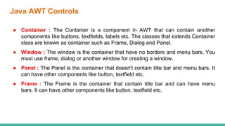 Java AWT Controls
● Container : The Container is a component in AWT that can contain another
components like buttons, textfields, labels etc. The classes that extends Container
class are known as container such as Frame, Dialog and Panel.
● Window : The window is the container that have no borders and menu bars. You
must use frame, dialog or another window for creating a window.
● Panel : The Panel is the container that doesn't contain title bar and menu bars. It
can have other components like button, textfield etc.
● Frame : The Frame is the container that contain title bar and can have menu
bars. It can have other components like button, textfield etc.
 