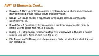 AWT UI Elements Cont...
● Canvas - A Canvas control represents a rectangular area where application can
draw something or can receive inputs created by user.
● Image - An Image control is superclass for all image classes representing
graphical images.
● Scroll Bar - A Scrollbar control represents a scroll bar component in order to
enable user to select from range of values.
● Dialog - A Dialog control represents a top-level window with a title and a border
used to take some form of input from the user.
● File Dialog - A FileDialog control represents a dialog window from which the user
can select a file.
 