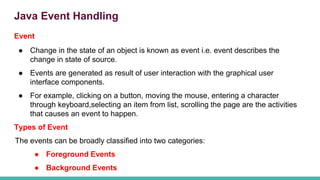 Java Event Handling
Event
● Change in the state of an object is known as event i.e. event describes the
change in state of source.
● Events are generated as result of user interaction with the graphical user
interface components.
● For example, clicking on a button, moving the mouse, entering a character
through keyboard,selecting an item from list, scrolling the page are the activities
that causes an event to happen.
Types of Event
The events can be broadly classified into two categories:
● Foreground Events
● Background Events
 