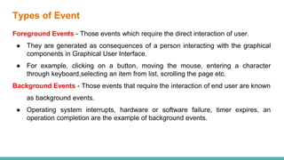 Types of Event
Foreground Events - Those events which require the direct interaction of user.
● They are generated as consequences of a person interacting with the graphical
components in Graphical User Interface.
● For example, clicking on a button, moving the mouse, entering a character
through keyboard,selecting an item from list, scrolling the page etc.
Background Events - Those events that require the interaction of end user are known
as background events.
● Operating system interrupts, hardware or software failure, timer expires, an
operation completion are the example of background events.
 