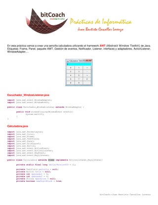 En esta práctica vamos a crear una sencilla calculadora utilizando el framework AWT (Abstract Window Toolkit) de Java.
Etiquetas: Frame, Panel, paquete AWT, Gestión de eventos, Notificador, Listener, interfaces y adaptadores, ActionListener,
WindowAdapter,…




Escuchador_WindowListener.java
import java.awt.event.WindowAdapter;
import java.awt.event.WindowEvent;

public class Escuchador_WindowListener extends WindowAdapter {

         public void windowClosing(WindowEvent evento){
                System.exit(0);
         }
}


Calculadora.java

import   java.awt.BorderLayout;
import   java.awt.Color;
import   java.awt.Frame;
import   java.awt.TextField;
import   java.awt.Panel;
import   java.awt.GridLayout;
import   java.awt.Button;
import   java.awt.event.ActionEvent;
import   java.awt.event.ActionListener;
import   java.awt.event.KeyEvent;
import   java.awt.event.KeyListener;

public class Calculadora extends Frame implements ActionListener,KeyListener{

         private static final long serialVersionUID = 1L;

         private   TextField pantalla = null;
         private   Button tecla = null;
         private   int operando1 = 0;
         private   int operando2 = 0;
         private   String operacion = null;
         private   boolean newDigitBlock = true;




                                                                              bitCoach::Juan Bautista Cascallar Lorenzo
 