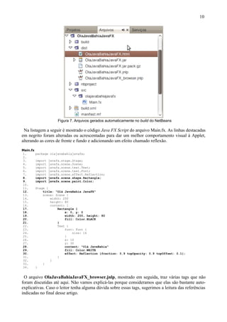 10




                        Figura 7. Arquivos gerados automaticamente no build do NetBeans

 Na listagem a seguir é mostrado o código Java FX Script do arquivo Main.fx. As linhas destacadas
em negrito foram alteradas ou acrescentadas para dar um melhor comportamento visual à Applet,
alterando as cores de frente e fundo e adicionando um efeito chamado reflexão.
Main.fx
1.        package olajavabahiajavafx;
2.
3.        import   javafx.stage.Stage;
4.        import   javafx.scene.Scene;
5.        import   javafx.scene.text.Text;
6.        import   javafx.scene.text.Font;
7.        import   javafx.scene.effect.Reflection;
8.        import   javafx.scene.shape.Rectangle;
9.        import   javafx.scene.paint.Color;
10.
11.       Stage {
12.           title: "Olá JavaBahia JavaFX"
13.           scene: Scene {
14.               width: 250
15.               height: 80
16.               content: [
17.                   Rectangle {
18.                       x: 0, y: 0
19.                       width: 200, height: 80
20.                       fill: Color.BLACK
21.                   }
22.                   Text {
23.                       font: Font {
24.                           size: 16
25.                       }
26.                       x: 10
27.                       y: 30
28.                       content: "Olá JavaBahia"
29.                       fill: Color.WHITE
30.                       effect: Reflection {fraction: 0.9 topOpacity: 0.9 topOffset: 0.1};
31.                   }
32.               ]
33.           }
34.       }


 O arquivo OlaJavaBahiaJavaFX_browser.jnlp, mostrado em seguida, traz várias tags que não
foram discutidas até aqui. Não vamos explicá-las porque consideramos que elas são bastante auto-
explicativas. Caso o leitor tenha alguma dúvida sobre essas tags, sugerimos a leitura das referências
indicadas no final desse artigo.
 
