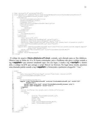 11


   1. <?xml version="1.0" encoding="UTF-8"?>
   2. <jnlp spec="1.0+" codebase="file:/home/serge/NetBeansProjects/OlaJavaBahiaJavaFX/dist/"
   3.       href="OlaJavaBahiaJavaFX_browser.jnlp">
   4.     <information>
   5.         <title>OlaJavaBahiaJavaFX</title>
   6.         <vendor>JavaBahia</vendor>
   7.         <homepage href=""/>
   8.         <description>OlaJavaBahiaJavaFX</description>
   9.         <offline-allowed/>
   10.         <shortcut>
   11.             <desktop/>
   12.         </shortcut>
   13.     </information>
   14.     <security>
   15.         <all-permissions/>
   16.     </security>
   17.     <resources>
   18.         <j2se version="1.5+"/>
   19.         <property name="jnlp.packEnabled" value="true"/>
   20.         <property name="jnlp.versionEnabled" value="true"/>
   21.         <extension name="JavaFX Runtime" href="http://dl.javafx.com/1.2/javafx-rt.jnlp"/>
   22.         <jar href="OlaJavaBahiaJavaFX.jar" main="true"/>
   23.     </resources>
   24.     <applet-desc name="OlaJavaBahiaJavaFX" main-class="com.sun.javafx.runtime.adapter.Applet"
   25.                  width="200" height="200">
   26.         <param name="MainJavaFXScript" value="olajavabahiajavafx.Main">
   27.     </applet-desc>
   28.     <update check="background">
   29. </jnlp>


 O código do arquivo OlaJavaBahiaJavaFX.html, contudo, será alterado para os fins didáticos.
Observe que as linhas de 14 a 26 foram comentadas, pois o NetBeans não gera o código usando a
tag <applet> que estamos estudando aqui. Em seu lugar, é usada a tag <script> e dentro
dele, o código JavaFX que carrega o script Main.fx no browser. No lugar desse trecho, pusemos
uma chamada padrão usando a tag <applet> e fornecendo o parâmetro draggable=“true”.
   1. <html>
   2.     <head>
   3.         <meta http-equiv="Content-Type" content="text/html; charset=utf-8">
   4.         <title>OlaJavaBahiaJavaFX</title>
   5.     </head>
   6.     <body>
   7.         <h1>OlaJavaBahiaJavaFX</h1>
   8.         <applet code="OlaJavaBahiaJavaFX" archive="OlaJavaBahiaJavaFX.jar" width="200"
   9.                  height="60">
   10.              <param name="jnlp_href" value="OlaJavaBahiaJavaFX_browser.jnlp"/>
   11.              <param name="draggable" value="true"/>
   12.         </applet>
   13.         <!--
   14.         <script src="http://dl.javafx.com/1.2/dtfx.js"></script>
   15.         <script>
   16.              javafx(
   17.                  {
   18.                        archive: "OlaJavaBahiaJavaFX.jar",
   19.                        draggable: true,
   20.                        width: 200,
   21.                        height: 200,
   22.                        code: "olajavabahiajavafx.Main",
   23.                        name: "OlaJavaBahiaJavaFX"
   24.                  }
   25.              );
   26.         </script>
   27.         -->
   28.     </body>
   29. </html>
 