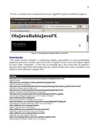 12


 Por fim, o resultado final o resultado final da nossa “AppletFX” pode ser conferido na Figura 8.




                           Figura 8. Visualização da Applet feita em JavaFX

Conclusão
 Este artigo procurou relembrar as tradicionais Applets, apresentando as novas possibilidades
disponíveis para Java e JavaFX a partir da Java SE 1.6 update 10 com o novo Java Plug-In. Depois
de muito tempo “estagnadas”, o leitor deve ter percebido que a Sun correu atrás do prejuízo e
apresenta agora opções bem interessantes para que o desenvolvedor possa voltar a considerar o uso
Applets em suas aplicações e páginas Web.


Links
http://java.sun.com/docs/books/tutorial/deployment/applet/index.html
Applet Tutorial
http://java.sun.com/j2se/1.4.2/docs/guide/misc/applet.html
Sintaxe completa da tag Applet
http://java.sun.com/javase/6/docs/technotes/guides/plugin/developer_guide/contents.html
Guia do Java Plugin, antes do Jdk1.6u10
http://java.sun.com/javase/6/docs/technotes/guides/jweb/index.html
Applets e Aplicações Java WebStart para o Jdk1.6u10
http://java.sun.com/developer/technicalArticles/javase/6u10_applets
A nova feature Draggable Applet no Java SE 6 Update 10 Plug-In
https://jdk6.dev.java.net/plugin2
Notas de versão da Nova Geração do Java Plug-In
http://developers.sun.com/learning/javaoneonline/2008/pdf/TS-6290.pdf
Apresentação no JavaOne 2008 sobre sobre o novo Java Plug-in
https://jdk6.dev.java.net/plugin2/jnlp/
Suporte a JNLP no novo Java Plug-in
https://jdk6.dev.java.net/plugin2/version-selection/
Seleção de versão da JVM com o novo Java Plug-in
https://jdk6.dev.java.net/plugin2/liveconnect/
Integração entre Java Applet e Javascript
https://scenegraph-demos.dev.java.net/demo-applets.html
Demonstrações de Applets usando o novo Java Plug-in
 