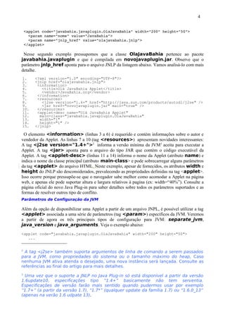 4


 <applet code="javabahia.javaplugin.OlaJavaBahia" width="200" height="50">
   <param name="nome" value="JavaBahia">
   <param name="jnlp_href" value="olajavabahia.jnlp">
 </applet>

 Nesse segundo exemplo pressupomos que a classe OlaJavaBahia pertence ao pacote
javabahia.javaplugin e que é compilada em novojavaplugin.jar. Observe que o
parâmetro jnlp_href aponta para o arquivo JNLP da listagem abaixo. Vamos analisá-lo com mais
detalhe.
1.     <?xml version="1.0" encoding="UTF-8"?>
2.     <jnlp href="olajavabahia.jnlp">
3.      <information>
4.        <title>Olá JavaBahia Applet</title>
5.        <vendor>JavaBahia.org</vendor>
6.      </information>
7.      <resources>
8.        <j2se version="1.4+" href="http://java.sun.com/products/autodl/j2se" />
9.        <jar href="novojavaplugin.jar" main="true" />
10.     </resources>
11.     <applet-desc name="Olá JavaBahia Applet"
12.      main-class="javabahia.javaplugin.OlaJavaBahia"
13.      width="1"
14.      height="1" />
15.    </jnlp>

 O elemento <information> (linhas 3 a 6) é requerido e contém informações sobre o autor e
vendedor da Applet. As linhas 7 a 10 (tag <resources>) apresentam novidades interessantes:
A tag <j2se version="1.4+">2 informa a versão mínima da JVM3 aceita para executar a
Applet. A tag <jar> aponta para o arquivo do tipo JAR que contém o código executável da
Applet. A tag <applet-desc> (linhas 11 a 14) informa o nome da Applet (atributo name) e
indica o nome da classe principal (atributo main-class> e pode sobrecarregar alguns parâmetros
da tag <applet> do arquivo HTML. Neste exemplo, apesar de fornecidos, os atributos width e
height do JNLP são desconsiderados, prevalecendo as propriedades definidas na tag <applet>.
Isso ocorre porque pressupõe-se que o navegador sabe melhor como acomodar a Applet na página
web, e apenas ele pode suportar altura e largura relativos à pagina (ex: width=“40%”). Consulte a
página oficial do novo Java Plug-in para saber detalhes sobre todos os parâmetros suportados e as
formas de resolver outros tipo de conflito.
Parâmetros de Configuração da JVM

Além da opção de disponibilizar uma Applet a partir de um arquivo JNPL, é possível utilizar a tag
<applet> associada a uma série de parâmetros (tag <param>) específicos da JVM. Veremos
a partir de agora os três principais tipos de configuração para JVM: separate_jvm,
java_version e java_arguments. Veja o exemplo abaixo:
<applet code="javabahia.javaplugin.OlaJavaBahia" width="200" height="50">
   ...


2
  A tag <j2se> também suporta argumentos de linha de comando a serem passados
para a JVM, como propriedades do sistema ou o tamanho máximo do heap, Caso
nenhuma JVM ativa atenda o desejado, uma nova instância será lançada. Consulte as
referências ao final do artigo para mais detalhes.
3
  Uma vez que o suporte a JNLP no Java Plug-in só está disponível a partir da versão
1.6update10, especificações tipo “1.4+” basicamente não tem serventia.
Especificações de versão farão mais sentido quando pudermos usar por exemplo
“1.7+” (a partir da versão 1.7), “1.7*” (qualquer update da família 1.7) ou “1.6.0_13”
(apenas na verão 1.6 udpate 13).
 