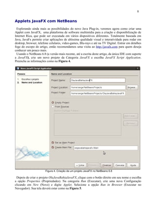 8


Applets JavaFX com NetBeans

 Explorando ainda mais as possibilidades do novo Java Plug-in, veremos agora como criar uma
Applet com JavaFX, uma plataforma de software multimídia para a criação e disponibilização de
Internet Rica, que pode ser executada em vários dispositivos diferentes. Totalmente baseada em
Java, JavaFx permite criar aplicações de altíssima qualidade visual e interatividade para rodar em
desktop, browser, telefone celulares, video-games, Blu-rays e até na TV Digital. Entrar em detalhes
foge do escopo do artigo, então recomendamos uma visita ao http://javafx.com para quem deseja
conhecer um pouco mais.
 Usando o NetBeans 6.8 (a versão mais recente, até a escrita deste artigo, da única IDE com suporte
a JavaFX), crie um novo projeto da Categoria JavaFX e escolha JavaFX Script Application.
Preencha as informações como na Figura 4.




                       Figura 4. Criação de um projeto JavaFX no NetBeans 6.8

 Depois de criar o projeto OlaJavaBahiaJavaFX, clique com o botão direito em seu nome e escolha
a opção Properties (Propriedades). Na categoria Run (Executar), crie uma nova Configuração
clicando em New (Novo) e digite Applet. Selecione a opção Run in Browser (Executar no
Navegador). Sua tela deverá estar como na Figura 5.
 