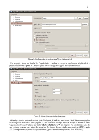 9




                     Figura 5: Configuração do projeto JavaFX no Netbeans 6.8

 Em seguida, ainda na janela de Propriedades, escolha a categoria Application (Aplicação) e
preencha como na Figura 6. Observe que a opção Draggable Applet deve estar marcada.




                            Figura 6. Alterando preferências do projeto

 O código gerado automaticamente pelo NetBeans já pode ser executado. Será aberta uma página
no navegador mostrando uma página HTML contendo código JavaFX Script exibindo o texto
“Application Content” abaixo do título OlaJavaBahiaJavaFX em negrito. No subdiretório dist do
seu projeto, observe que, além dos arquivos do tipojar, foram criados um arquivo HTML e dois
JNLP (um para execução no navegador como Applet, outro como aplicativo Java WebStart).
 