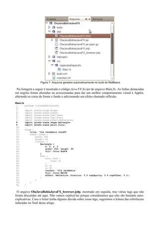 10




                        Figura 7. Arquivos gerados automaticamente no build do NetBeans

 Na listagem a seguir é mostrado o código Java FX Script do arquivo Main.fx. As linhas destacadas
em negrito foram alteradas ou acrescentadas para dar um melhor comportamento visual à Applet,
alterando as cores de frente e fundo e adicionando um efeito chamado reflexão.
Main.fx
1.        package olajavabahiajavafx;
2.
3.        import   javafx.stage.Stage;
4.        import   javafx.scene.Scene;
5.        import   javafx.scene.text.Text;
6.        import   javafx.scene.text.Font;
7.        import   javafx.scene.effect.Reflection;
8.        import   javafx.scene.shape.Rectangle;
9.        import   javafx.scene.paint.Color;
10.
11.       Stage {
12.           title: "Olá JavaBahia JavaFX"
13.           scene: Scene {
14.               width: 250
15.               height: 80
16.               content: [
17.                   Rectangle {
18.                       x: 0, y: 0
19.                       width: 200, height: 80
20.                       fill: Color.BLACK
21.                   }
22.                   Text {
23.                       font: Font {
24.                           size: 16
25.                       }
26.                       x: 10
27.                       y: 30
28.                       content: "Olá JavaBahia"
29.                       fill: Color.WHITE
30.                       effect: Reflection {fraction: 0.9 topOpacity: 0.9 topOffset: 0.1};
31.                   }
32.               ]
33.           }
34.       }


 O arquivo OlaJavaBahiaJavaFX_browser.jnlp, mostrado em seguida, traz várias tags que não
foram discutidas até aqui. Não vamos explicá-las porque consideramos que elas são bastante auto-
explicativas. Caso o leitor tenha alguma dúvida sobre essas tags, sugerimos a leitura das referências
indicadas no final desse artigo.
 