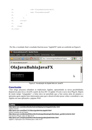 12


 Por fim, o resultado final o resultado final da nossa “AppletFX” pode ser conferido na Figura 8.




                           Figura 8. Visualização da Applet feita em JavaFX

Conclusão
 Este artigo procurou relembrar as tradicionais Applets, apresentando as novas possibilidades
disponíveis para Java e JavaFX a partir da Java SE 1.6 update 10 com o novo Java Plug-In. Depois
de muito tempo “estagnadas”, o leitor deve ter percebido que a Sun correu atrás do prejuízo e
apresenta agora opções bem interessantes para que o desenvolvedor possa voltar a considerar o uso
Applets em suas aplicações e páginas Web.


Links
http://java.sun.com/docs/books/tutorial/deployment/applet/index.html
Applet Tutorial
http://java.sun.com/j2se/1.4.2/docs/guide/misc/applet.html
Sintaxe completa da tag Applet
http://java.sun.com/javase/6/docs/technotes/guides/plugin/developer_guide/contents.html
Guia do Java Plugin, antes do Jdk1.6u10
http://java.sun.com/javase/6/docs/technotes/guides/jweb/index.html
Applets e Aplicações Java WebStart para o Jdk1.6u10
http://java.sun.com/developer/technicalArticles/javase/6u10_applets
A nova feature Draggable Applet no Java SE 6 Update 10 Plug-In
https://jdk6.dev.java.net/plugin2
Notas de versão da Nova Geração do Java Plug-In
http://developers.sun.com/learning/javaoneonline/2008/pdf/TS-6290.pdf
Apresentação no JavaOne 2008 sobre sobre o novo Java Plug-in
https://jdk6.dev.java.net/plugin2/jnlp/
Suporte a JNLP no novo Java Plug-in
https://jdk6.dev.java.net/plugin2/version-selection/
Seleção de versão da JVM com o novo Java Plug-in
https://jdk6.dev.java.net/plugin2/liveconnect/
Integração entre Java Applet e Javascript
https://scenegraph-demos.dev.java.net/demo-applets.html
Demonstrações de Applets usando o novo Java Plug-in
 