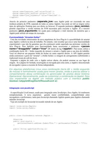 5

   <param name="separate_jvm" value="true" />
   <param name="java_version" value="1.5+" />
   <param name="java_arguments" value="-Xmx128m" />
</applet>

Através do primeiro parâmetro (separate_jvm) uma Applet pode ser executada em uma
instância própria da JVM, separada de todas as outras Applets. Isso pode ser útil ao migrar certos
tipos de aplicações Desktop para uso direto no browser. O segundo parâmetro (java_version)
permite especificar a versão mínima da JVM necessária para executar a Applet. Já o terceiro
parâmetro (java_arguments) foi usado para configurar o total máximo de memória que a
Applet pode utilizar em tempo de execução.
Funcionalidade “Arrastar-Soltar”
  Uma das novidades interessantes da nova arquitetura do Java Plug-in é a possibilidade de arrastar
uma Applet e soltá-la na área de trabalho. No entanto, vale ressaltar que essa é uma funcionalidade
experimental e que não há garantias que ela continuará sendo suportada nas próximas versões do
Java Plug-in. Para habilitar essa funcionalidade basta acrescentar o parâmetro <param
name=“draggable” value=“true” /> dentro da tag <applet>. Para testar, utilize a
combinação (tecla Alt + botão esquerdo do mouse) e arraste a Applet para a sua área de trabalho.
Você irá observar um pequeno botão de fechar no canto superior direito. A API Applet permite
ainda customizar o gesto do “arrastar”, o botão fechar e a imagem de carregamento (substituindo a
tradicional xícara de café do Java).
  Enquanto a página de onde veio a Applet estiver aberta, ela poderá retornar ao seu lugar de
origem. Se a página for fechada, recarregada ou navegada para uma outra, a Applet é desconectada
do navegador e passa a executar de forma independente.

Em algumas plataformas Linux essa combinação (tecla Alt + botão esquerdo
do mouse) é normalmente usada para mover janelas, então é preciso alterar o
comportamento dessa combinação no gerenciador de janelas desse Sistema
Operacional. Opcionalmente, pode-se customizar a combinação no Applet. Para
isso implemente na Applet um método público com a interface public
boolean isAppletDragStart(MouseEvent e);


Integração com JavaScript

 A especificação LiveConnect, usada para integração entre JavaScript e Java Applet, foi totalmente
reimplementada. A nova arquitetura        garante maior confiabilidade, compatibilidade entre
navegadores e performance, tanto para Javascript chamando Applets quanto para Applets chamando
métodos Javascript.
 Veja um exemplo de Javascript invocando método de um Applet.

import javax.swing.JApplet;
import javax.swing.JLabel;



public class OlaJavaBahia extends JApplet {

    @Override
    public void start() {
        getContentPane().add(new JLabel("Olá " + getParameter("nome") + "!"));
    }

    public String upperCase(String s){
 
