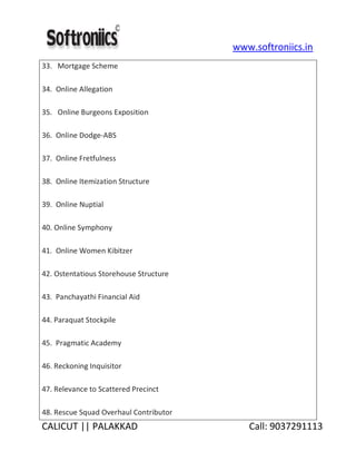 www.softroniics.in
CALICUT || PALAKKAD Call: 9037291113
33. Mortgage Scheme
34. Online Allegation
35. Online Burgeons Exposition
36. Online Dodge-ABS
37. Online Fretfulness
38. Online Itemization Structure
39. Online Nuptial
40. Online Symphony
41. Online Women Kibitzer
42. Ostentatious Storehouse Structure
43. Panchayathi Financial Aid
44. Paraquat Stockpile
45. Pragmatic Academy
46. Reckoning Inquisitor
47. Relevance to Scattered Precinct
48. Rescue Squad Overhaul Contributor
 