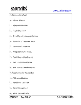 www.softroniics.in
CALICUT || PALAKKAD Call: 9037291113
49. Sales Auditing Tool
50. Salvage Scheme
51. Symposium Schema
52. Tangle Emporium
53. Travel Permit Indulgence Scheme
54. Upholding of corporate sector
55. Velocipede Dime store
56. Village Communic Bureau
57. Weald Supervision Scheme
58. Web Venture Governance
59. Web Vernacular Referendum
60. Web Vernacular Referendum
61. Widespread Catalog
62. Newspaper Classifieds
63. Hostel Management
64. Music , Lyrics Website
 