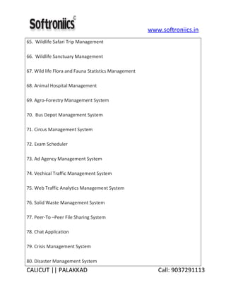 www.softroniics.in
CALICUT || PALAKKAD Call: 9037291113
65. Wildlife Safari Trip Management
66. Wildlife Sanctuary Management
67. Wild life Flora and Fauna Statistics Management
68. Animal Hospital Management
69. Agro-Forestry Management System
70. Bus Depot Management System
71. Circus Management System
72. Exam Scheduler
73. Ad Agency Management System
74. Vechical Traffic Management System
75. Web Traffic Analytics Management System
76. Solid Waste Management System
77. Peer-To –Peer File Sharing System
78. Chat Application
79. Crisis Management System
80. Disaster Management System
 