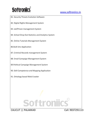 www.softroniics.in
CALICUT || PALAKKAD Call: 9037291113
81. Security Threats Evolution Software
82. Digital Rights Management System
83. Jail/Prison management System
84. School Drop Out Statistics and Analytics System
85. Online Tutorials Management System
86.Bulk Sms Application
87. Criminal Records management System
88. Email Campaign Management System
89.Political Campaign Management System
90. Skill Competence and Mapping Application
91. Ontology based Web Crawler
 