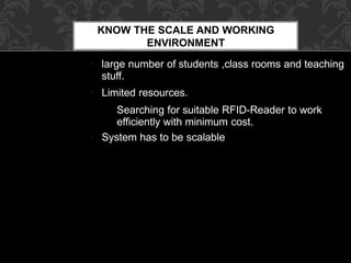 KNOW THE SCALE AND WORKING
ENVIRONMENT
●
●
●
large number of students ,class rooms and teaching
stuff.
Limited resources.
Searching for suitable RFID-Reader to work
efficiently with minimum cost.
System has to be scalable
 
