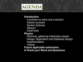AGENDA
● Introduction
●
●
●
● A problem to solve and a solution.
System purpose
System features.
Where?
● Used tools
● Phases
●
●
●
● Planning, gathering information phase
Design, Application and Database Design
Implementation
Testing
● Future applicable extensions
● A Thank you! Word and Questions
 