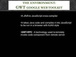 •A JAVAto JavaScript cross-compiler
•It takes Java code and compiles it into JavaScript
to be run in a browser with AJAX style
•GWT-RPC : A technology used toremotely
invoke code component from remote server
THE ENVIRONMENT:
GWT GOOGLE WEBTOOLKIT
 