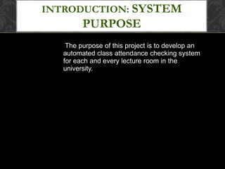 INTRODUCTION: SYSTEM
PURPOSE
●The purpose of this project is to develop an
automated class attendance checking system
for each and every lecture room in the
university.
 