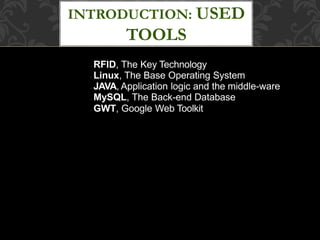 INTRODUCTION: USED
TOOLS
● RFID, The Key Technology
● Linux, The Base Operating System
● JAVA, Application logic and the middle-ware
● MySQL, The Back-end Database
● GWT, Google Web Toolkit
 
