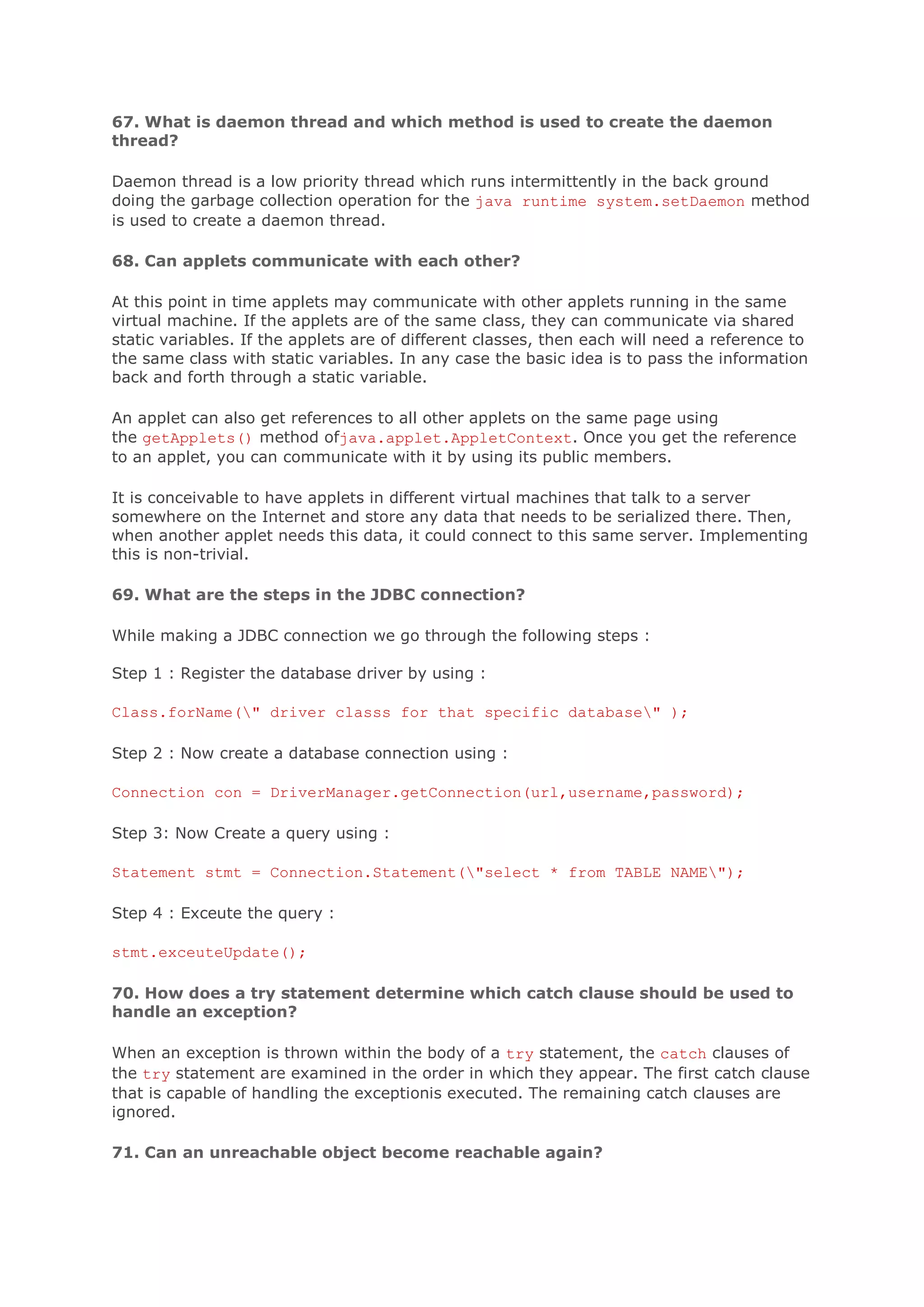 67. What is daemon thread and which method is used to create the daemon thread? Daemon thread is a low priority thread which runs intermittently in the back ground doing the garbage collection operation for the java runtime system.setDaemon method is used to create a daemon thread. 68. Can applets communicate with each other? At this point in time applets may communicate with other applets running in the same virtual machine. If the applets are of the same class, they can communicate via shared static variables. If the applets are of different classes, then each will need a reference to the same class with static variables. In any case the basic idea is to pass the information back and forth through a static variable. An applet can also get references to all other applets on the same page using the getApplets() method ofjava.applet.AppletContext. Once you get the reference to an applet, you can communicate with it by using its public members. It is conceivable to have applets in different virtual machines that talk to a server somewhere on the Internet and store any data that needs to be serialized there. Then, when another applet needs this data, it could connect to this same server. Implementing this is non-trivial. 69. What are the steps in the JDBC connection? While making a JDBC connection we go through the following steps : Step 1 : Register the database driver by using : Class.forName(" driver classs for that specific database" ); Step 2 : Now create a database connection using : Connection con = DriverManager.getConnection(url,username,password); Step 3: Now Create a query using : Statement stmt = Connection.Statement("select * from TABLE NAME"); Step 4 : Exceute the query : stmt.exceuteUpdate(); 70. How does a try statement determine which catch clause should be used to handle an exception? When an exception is thrown within the body of a try statement, the catch clauses of the try statement are examined in the order in which they appear. The first catch clause that is capable of handling the exceptionis executed. The remaining catch clauses are ignored. 71. Can an unreachable object become reachable again? 