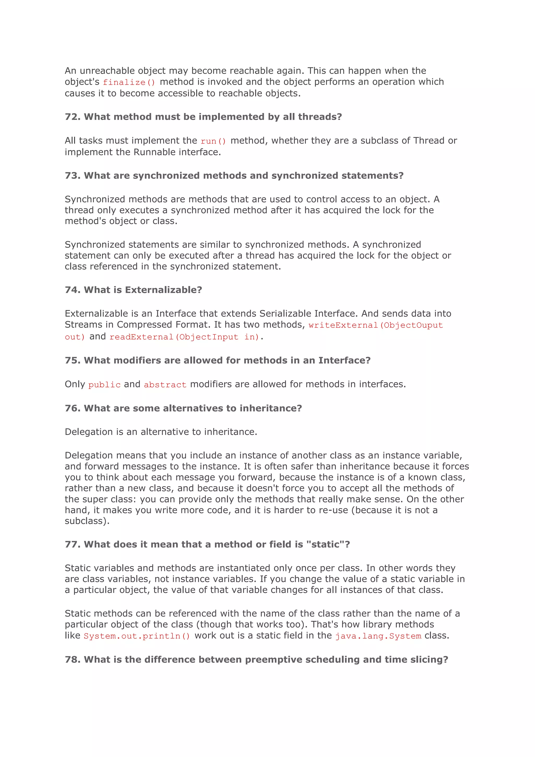An unreachable object may become reachable again. This can happen when the object's finalize() method is invoked and the object performs an operation which causes it to become accessible to reachable objects. 72. What method must be implemented by all threads? All tasks must implement the run() method, whether they are a subclass of Thread or implement the Runnable interface. 73. What are synchronized methods and synchronized statements? Synchronized methods are methods that are used to control access to an object. A thread only executes a synchronized method after it has acquired the lock for the method's object or class. Synchronized statements are similar to synchronized methods. A synchronized statement can only be executed after a thread has acquired the lock for the object or class referenced in the synchronized statement. 74. What is Externalizable? Externalizable is an Interface that extends Serializable Interface. And sends data into Streams in Compressed Format. It has two methods, writeExternal(ObjectOuput out) and readExternal(ObjectInput in). 75. What modifiers are allowed for methods in an Interface? Only public and abstract modifiers are allowed for methods in interfaces. 76. What are some alternatives to inheritance? Delegation is an alternative to inheritance. Delegation means that you include an instance of another class as an instance variable, and forward messages to the instance. It is often safer than inheritance because it forces you to think about each message you forward, because the instance is of a known class, rather than a new class, and because it doesn't force you to accept all the methods of the super class: you can provide only the methods that really make sense. On the other hand, it makes you write more code, and it is harder to re-use (because it is not a subclass). 77. What does it mean that a method or field is "static"? Static variables and methods are instantiated only once per class. In other words they are class variables, not instance variables. If you change the value of a static variable in a particular object, the value of that variable changes for all instances of that class. Static methods can be referenced with the name of the class rather than the name of a particular object of the class (though that works too). That's how library methods like System.out.println() work out is a static field in the java.lang.System class. 78. What is the difference between preemptive scheduling and time slicing? 