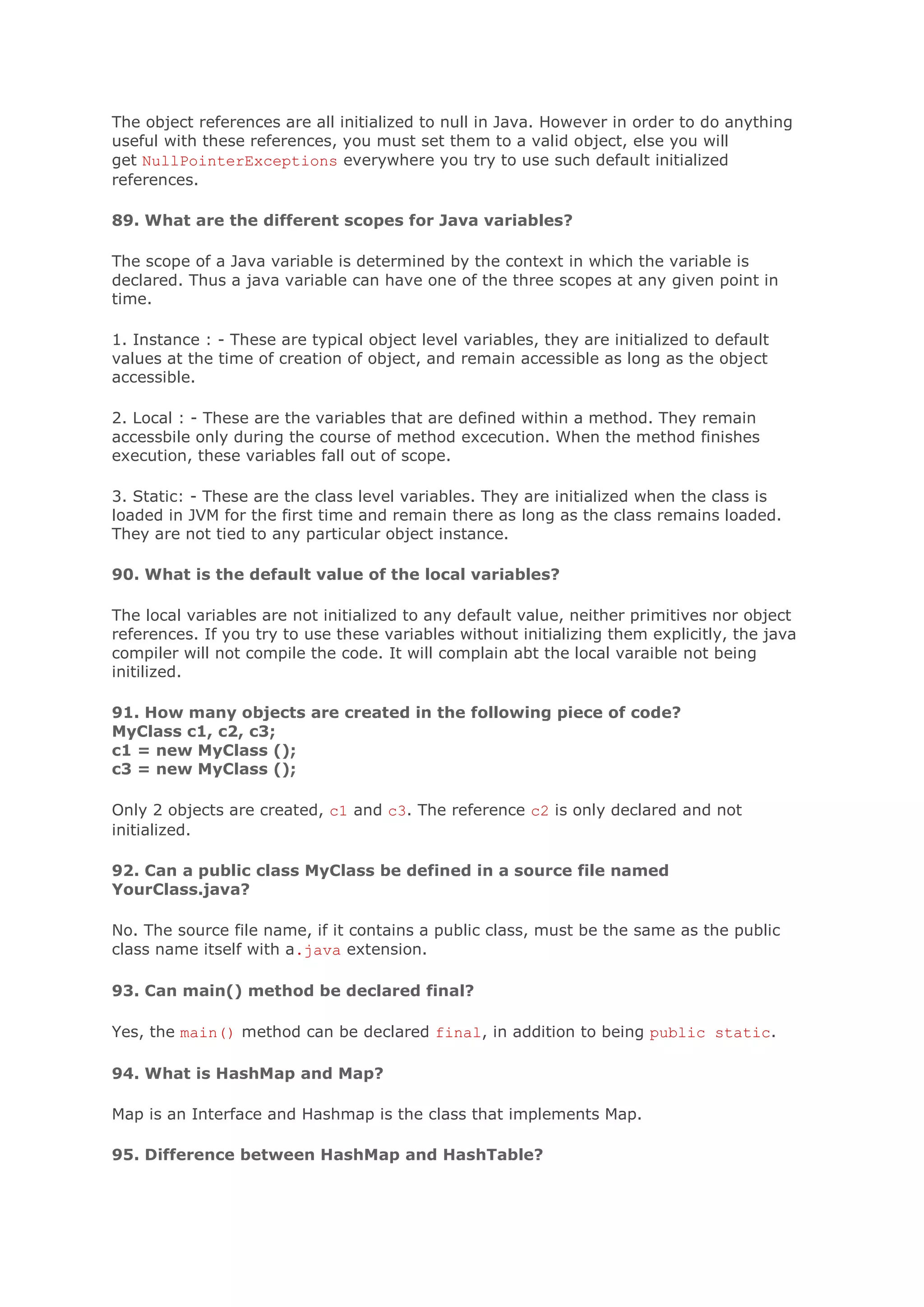 The object references are all initialized to null in Java. However in order to do anything useful with these references, you must set them to a valid object, else you will get NullPointerExceptions everywhere you try to use such default initialized references. 89. What are the different scopes for Java variables? The scope of a Java variable is determined by the context in which the variable is declared. Thus a java variable can have one of the three scopes at any given point in time. 1. Instance : - These are typical object level variables, they are initialized to default values at the time of creation of object, and remain accessible as long as the object accessible. 2. Local : - These are the variables that are defined within a method. They remain accessbile only during the course of method excecution. When the method finishes execution, these variables fall out of scope. 3. Static: - These are the class level variables. They are initialized when the class is loaded in JVM for the first time and remain there as long as the class remains loaded. They are not tied to any particular object instance. 90. What is the default value of the local variables? The local variables are not initialized to any default value, neither primitives nor object references. If you try to use these variables without initializing them explicitly, the java compiler will not compile the code. It will complain abt the local varaible not being initilized. 91. How many objects are created in the following piece of code? MyClass c1, c2, c3; c1 = new MyClass (); c3 = new MyClass (); Only 2 objects are created, c1 and c3. The reference c2 is only declared and not initialized. 92. Can a public class MyClass be defined in a source file named YourClass.java? No. The source file name, if it contains a public class, must be the same as the public class name itself with a.java extension. 93. Can main() method be declared final? Yes, the main() method can be declared final, in addition to being public static. 94. What is HashMap and Map? Map is an Interface and Hashmap is the class that implements Map. 95. Difference between HashMap and HashTable? 