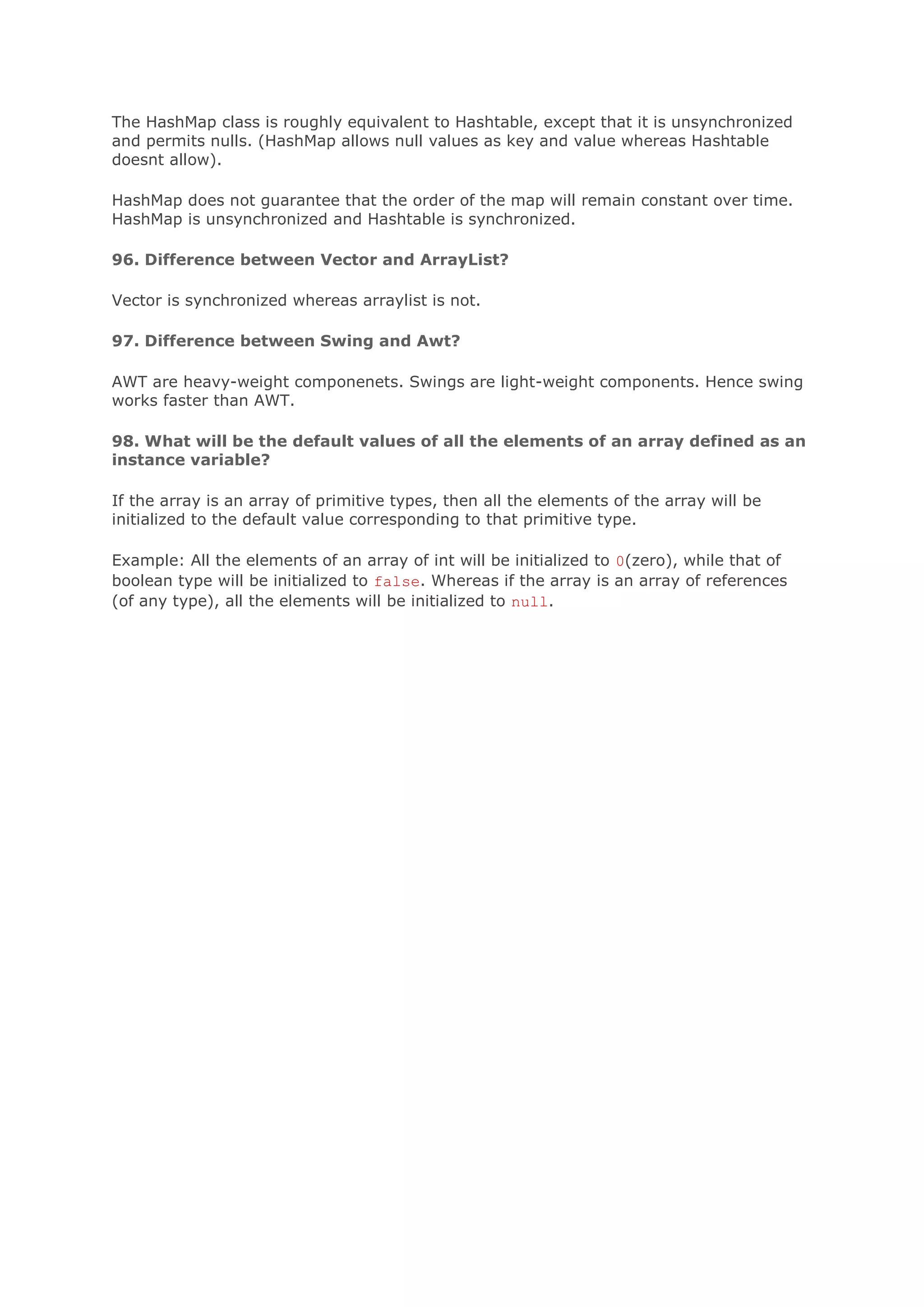 The HashMap class is roughly equivalent to Hashtable, except that it is unsynchronized and permits nulls. (HashMap allows null values as key and value whereas Hashtable doesnt allow). HashMap does not guarantee that the order of the map will remain constant over time. HashMap is unsynchronized and Hashtable is synchronized. 96. Difference between Vector and ArrayList? Vector is synchronized whereas arraylist is not. 97. Difference between Swing and Awt? AWT are heavy-weight componenets. Swings are light-weight components. Hence swing works faster than AWT. 98. What will be the default values of all the elements of an array defined as an instance variable? If the array is an array of primitive types, then all the elements of the array will be initialized to the default value corresponding to that primitive type. Example: All the elements of an array of int will be initialized to 0(zero), while that of boolean type will be initialized to false. Whereas if the array is an array of references (of any type), all the elements will be initialized to null. 