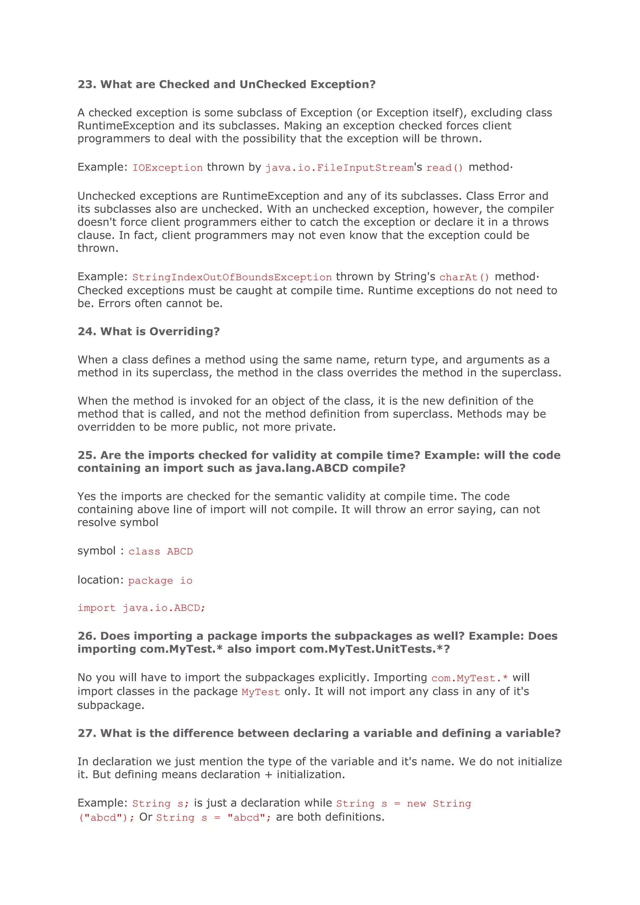 23. What are Checked and UnChecked Exception? A checked exception is some subclass of Exception (or Exception itself), excluding class RuntimeException and its subclasses. Making an exception checked forces client programmers to deal with the possibility that the exception will be thrown. Example: IOException thrown by java.io.FileInputStream's read() method· Unchecked exceptions are RuntimeException and any of its subclasses. Class Error and its subclasses also are unchecked. With an unchecked exception, however, the compiler doesn't force client programmers either to catch the exception or declare it in a throws clause. In fact, client programmers may not even know that the exception could be thrown. Example: StringIndexOutOfBoundsException thrown by String's charAt() method· Checked exceptions must be caught at compile time. Runtime exceptions do not need to be. Errors often cannot be. 24. What is Overriding? When a class defines a method using the same name, return type, and arguments as a method in its superclass, the method in the class overrides the method in the superclass. When the method is invoked for an object of the class, it is the new definition of the method that is called, and not the method definition from superclass. Methods may be overridden to be more public, not more private. 25. Are the imports checked for validity at compile time? Example: will the code containing an import such as java.lang.ABCD compile? Yes the imports are checked for the semantic validity at compile time. The code containing above line of import will not compile. It will throw an error saying, can not resolve symbol symbol : class ABCD location: package io import java.io.ABCD; 26. Does importing a package imports the subpackages as well? Example: Does importing com.MyTest.* also import com.MyTest.UnitTests.*? No you will have to import the subpackages explicitly. Importing com.MyTest.* will import classes in the package MyTest only. It will not import any class in any of it's subpackage. 27. What is the difference between declaring a variable and defining a variable? In declaration we just mention the type of the variable and it's name. We do not initialize it. But defining means declaration + initialization. Example: String s; is just a declaration while String s = new String ("abcd"); Or String s = "abcd"; are both definitions. 