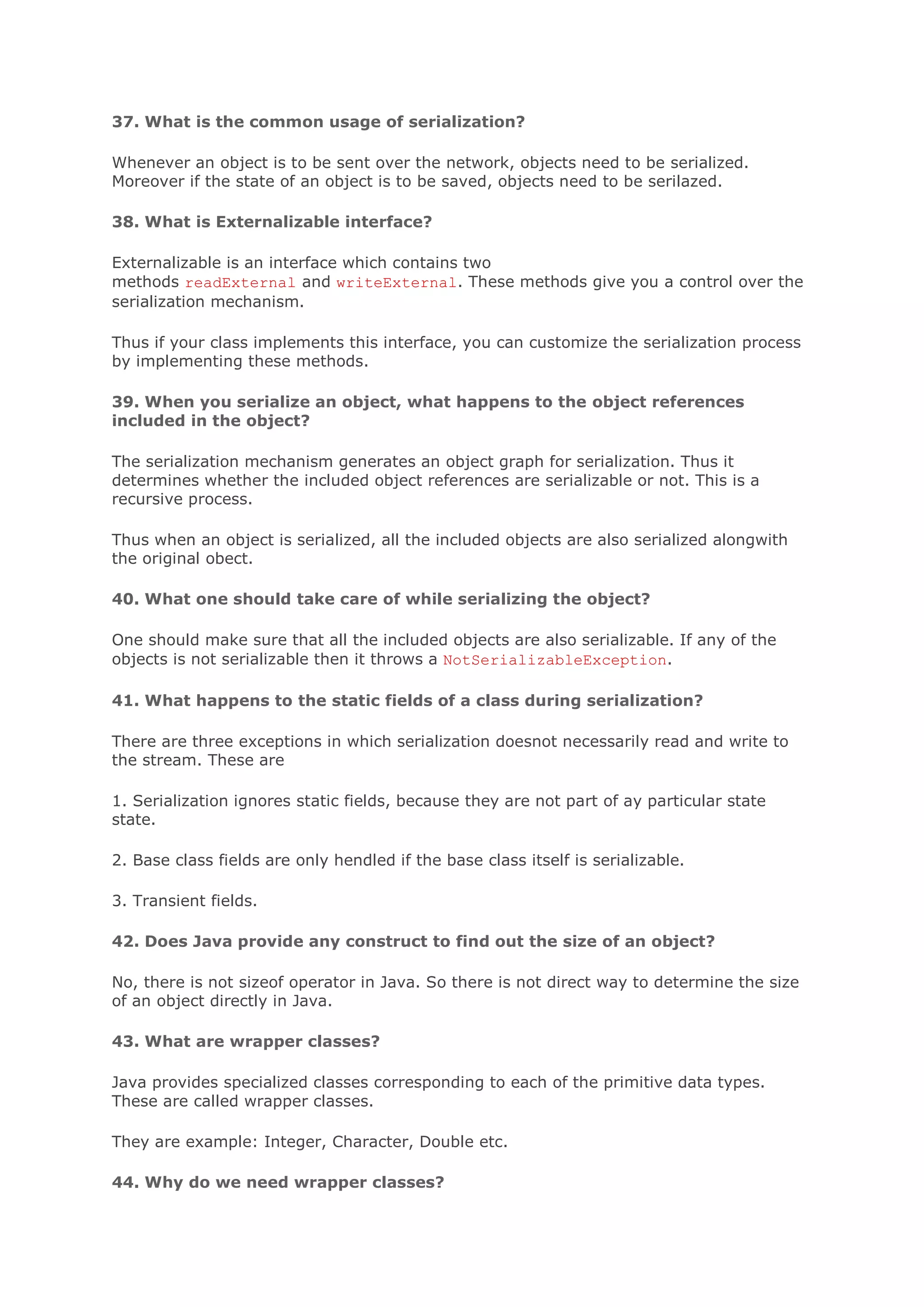 37. What is the common usage of serialization? Whenever an object is to be sent over the network, objects need to be serialized. Moreover if the state of an object is to be saved, objects need to be serilazed. 38. What is Externalizable interface? Externalizable is an interface which contains two methods readExternal and writeExternal. These methods give you a control over the serialization mechanism. Thus if your class implements this interface, you can customize the serialization process by implementing these methods. 39. When you serialize an object, what happens to the object references included in the object? The serialization mechanism generates an object graph for serialization. Thus it determines whether the included object references are serializable or not. This is a recursive process. Thus when an object is serialized, all the included objects are also serialized alongwith the original obect. 40. What one should take care of while serializing the object? One should make sure that all the included objects are also serializable. If any of the objects is not serializable then it throws a NotSerializableException. 41. What happens to the static fields of a class during serialization? There are three exceptions in which serialization doesnot necessarily read and write to the stream. These are 1. Serialization ignores static fields, because they are not part of ay particular state state. 2. Base class fields are only hendled if the base class itself is serializable. 3. Transient fields. 42. Does Java provide any construct to find out the size of an object? No, there is not sizeof operator in Java. So there is not direct way to determine the size of an object directly in Java. 43. What are wrapper classes? Java provides specialized classes corresponding to each of the primitive data types. These are called wrapper classes. They are example: Integer, Character, Double etc. 44. Why do we need wrapper classes? 