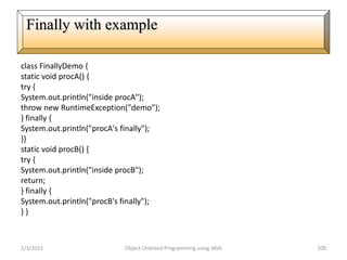 class FinallyDemo {
static void procA() {
try {
System.out.println("inside procA");
throw new RuntimeException("demo");
} finally {
System.out.println("procA's finally");
}}
static void procB() {
try {
System.out.println("inside procB");
return;
} finally {
System.out.println("procB's finally");
} }
2/3/2015 Object Oriented Programming using JAVA 100
Finally with example
 