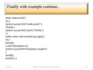 static void procC() {
try {
System.out.println("inside procC");
} finally {
System.out.println("procC's finally");
} }
public static void main(String args[]) {
try {
procA();
} catch (Exception e) {
System.out.println("Exception caught");
}
procB();
procC(); } }
2/3/2015 Object Oriented Programming using JAVA 101
Finally with example continue..
 