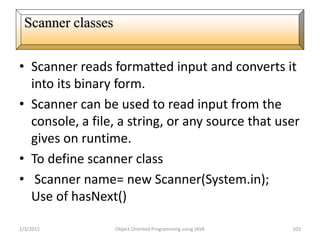• Scanner reads formatted input and converts it
into its binary form.
• Scanner can be used to read input from the
console, a file, a string, or any source that user
gives on runtime.
• To define scanner class
• Scanner name= new Scanner(System.in);
Use of hasNext()
2/3/2015 Object Oriented Programming using JAVA 102
Scanner classes
 