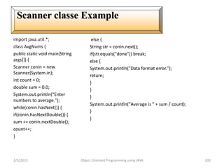 Scanner classe Example
else {
String str = conin.next();
if(str.equals("done")) break;
else {
System.out.println("Data format error.");
return;
}
}
}
System.out.println("Average is " + sum / count);
}
}
import java.util.*;
class AvgNums {
public static void main(String
args[]) {
Scanner conin = new
Scanner(System.in);
int count = 0;
double sum = 0.0;
System.out.println("Enter
numbers to average.");
while(conin.hasNext()) {
if(conin.hasNextDouble()) {
sum += conin.nextDouble();
count++;
}
2/3/2015 Object Oriented Programming using JAVA 103
 