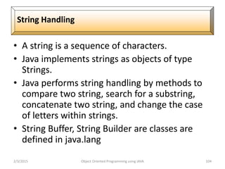 • A string is a sequence of characters.
• Java implements strings as objects of type
Strings.
• Java performs string handling by methods to
compare two string, search for a substring,
concatenate two string, and change the case
of letters within strings.
• String Buffer, String Builder are classes are
defined in java.lang
2/3/2015 Object Oriented Programming using JAVA 104
String Handling
 