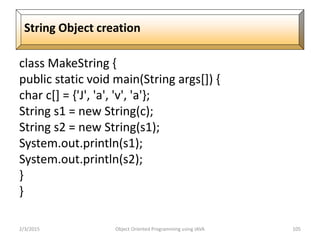 class MakeString {
public static void main(String args[]) {
char c[] = {'J', 'a', 'v', 'a'};
String s1 = new String(c);
String s2 = new String(s1);
System.out.println(s1);
System.out.println(s2);
}
}
2/3/2015 Object Oriented Programming using JAVA 105
String Object creation
 