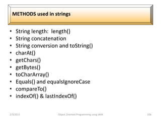 • String length: length()
• String concatenation
• String conversion and toString()
• charAt()
• getChars()
• getBytes()
• toCharArray()
• Equals() and equalsIgnoreCase
• compareTo()
• indexOf() & lastIndexOf()
2/3/2015 Object Oriented Programming using JAVA 106
METHODS used in strings
 