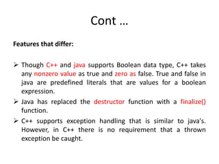 Cont …
Features that differ:
 Though C++ and java supports Boolean data type, C++ takes
any nonzero value as true and zero as false. True and false in
java are predefined literals that are values for a boolean
expression.
 Java has replaced the destructor function with a finalize()
function.
 C++ supports exception handling that is similar to java's.
However, in C++ there is no requirement that a thrown
exception be caught.
 