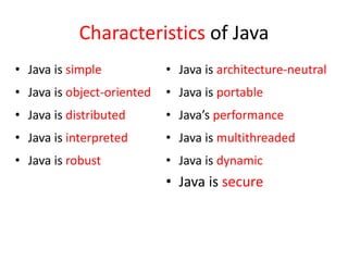 Characteristics of Java
• Java is simple
• Java is object-oriented
• Java is distributed
• Java is interpreted
• Java is robust
• Java is architecture-neutral
• Java is portable
• Java’s performance
• Java is multithreaded
• Java is dynamic
• Java is secure
 