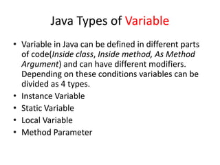 Java Types of Variable
• Variable in Java can be defined in different parts
of code(Inside class, Inside method, As Method
Argument) and can have different modifiers.
Depending on these conditions variables can be
divided as 4 types.
• Instance Variable
• Static Variable
• Local Variable
• Method Parameter
 