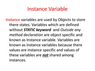 Instance Variable
Instance variables are used by Objects to store
there states. Variables which are defined
without STATIC keyword and Outside any
method declaration are object specific and
known as Instance variable. Variables are
known as instance variables because there
values are instance specific and values of
these variables are not shared among
instances.
 