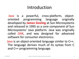 Introduction
Java is a powerful, cross-platform, object-
oriented programming language originally
developed by James Gosling at Sun Microsystems
and released in 1995 as a core component of Sun
Microsystems' Java platform. Java was originally
called OAK, and was designed for advanced
software for consumer electronics.
Java is an object-oriented language similar to C++.
The language derives much of its syntax from C
and C++ programming language.
2/3/2015 Object Oriented Programming using JAVA 2
 