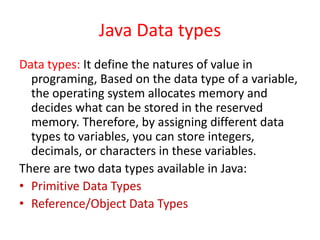 Java Data types
Data types: It define the natures of value in
programing, Based on the data type of a variable,
the operating system allocates memory and
decides what can be stored in the reserved
memory. Therefore, by assigning different data
types to variables, you can store integers,
decimals, or characters in these variables.
There are two data types available in Java:
• Primitive Data Types
• Reference/Object Data Types
 