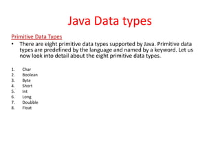Java Data types
Primitive Data Types
• There are eight primitive data types supported by Java. Primitive data
types are predefined by the language and named by a keyword. Let us
now look into detail about the eight primitive data types.
1. Char
2. Boolean
3. Byte
4. Short
5. Int
6. Long
7. Doubble
8. Float
 