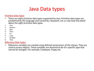 Java Data types
Primitive Data Types
• There are eight primitive data types supported by Java. Primitive data types are
predefined by the language and named by a keyword. Let us now look into detail
about the eight primitive data types.
1. Char
2. Boolean
3. Byte
4. Short
5. Int
6. Long
7. Doubble
8. Float
Reference Data Types:
• Reference variables are created using defined constructors of the classes. They are
used to access objects. These variables are declared to be of a specific type that
cannot be changed. For example, Employee, Puppy etc.
 