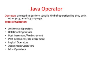 Java Operator
Operators are used to perform specific kind of operation like they do in
other programming language.
Types of Operator:
• Arithmetic Operators
• Relational Operators
• Post increment/Pre increment
• Post decrement/pre decrement
• Logical Operators
• Assignment Operators
• Misc Operators
 