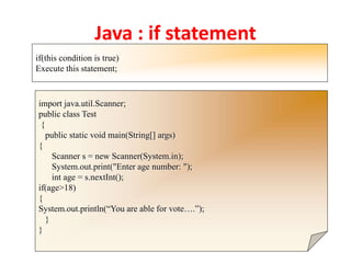 Java : if statement
if(this condition is true)
Execute this statement;
import java.util.Scanner;
public class Test
{
public static void main(String[] args)
{
Scanner s = new Scanner(System.in);
System.out.print("Enter age number: ");
int age = s.nextInt();
if(age>18)
{
System.out.println(“You are able for vote….”);
}
}
 