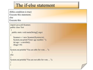The if-else statement
if(this condition is true)
Execute this statement;
else
Execute this
import java.util.Scanner;
public class Test
{
public static void main(String[] args)
{
Scanner s = new Scanner(System.in);
System.out.print("Enter age number: ");
int age = s.nextInt();
if(age>18)
{
System.out.println(“You are able for vote….”);
}
else
{
System.out.println(“You are not able for vote….”);
}
}
 