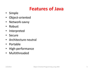 Features of Java
• Simple
• Object-oriented
• Network-savvy
• Robust
• Interpreted
• Secure
• Architecture neutral
• Portable
• High-performance
• Multithreaded
2/3/2015 Object Oriented Programming using JAVA 3
 