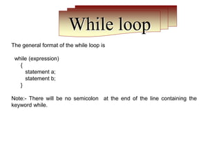 While loop
The general format of the while loop is
while (expression)
{
statement a;
statement b;
}
Note:- There will be no semicolon at the end of the line containing the
keyword while.
 