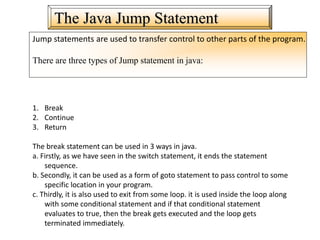 The Java Jump Statement
Jump statements are used to transfer control to other parts of the program.
There are three types of Jump statement in java:
1. Break
2. Continue
3. Return
The break statement can be used in 3 ways in java.
a. Firstly, as we have seen in the switch statement, it ends the statement
sequence.
b. Secondly, it can be used as a form of goto statement to pass control to some
specific location in your program.
c. Thirdly, it is also used to exit from some loop. it is used inside the loop along
with some conditional statement and if that conditional statement
evaluates to true, then the break gets executed and the loop gets
terminated immediately.
 